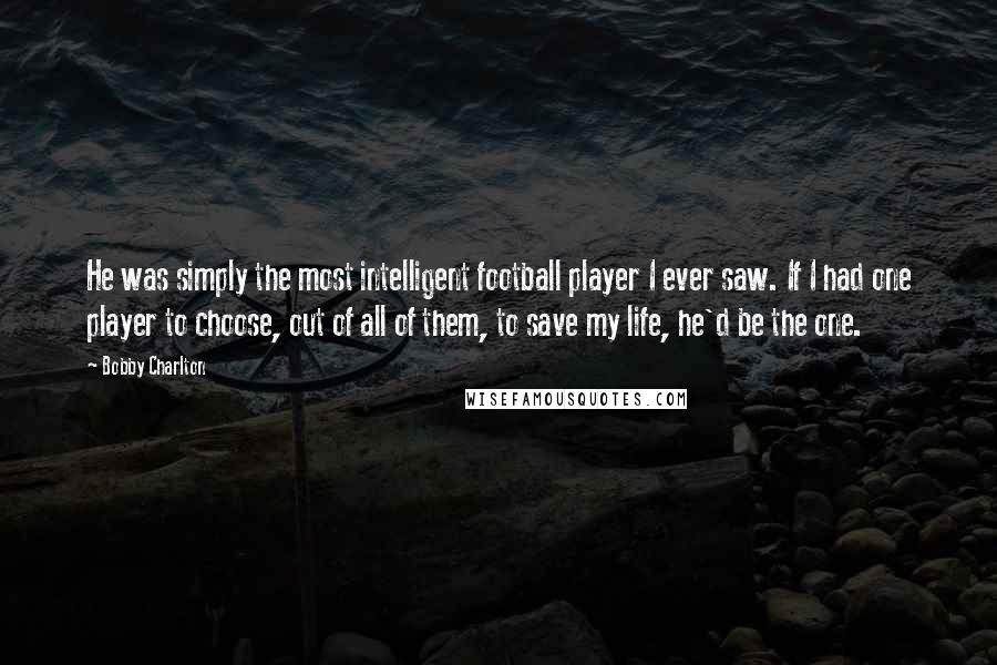 Bobby Charlton Quotes: He was simply the most intelligent football player I ever saw. If I had one player to choose, out of all of them, to save my life, he'd be the one.