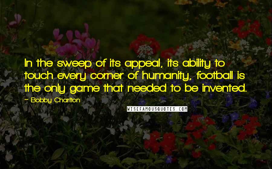 Bobby Charlton Quotes: In the sweep of its appeal, its ability to touch every corner of humanity, football is the only game that needed to be invented.