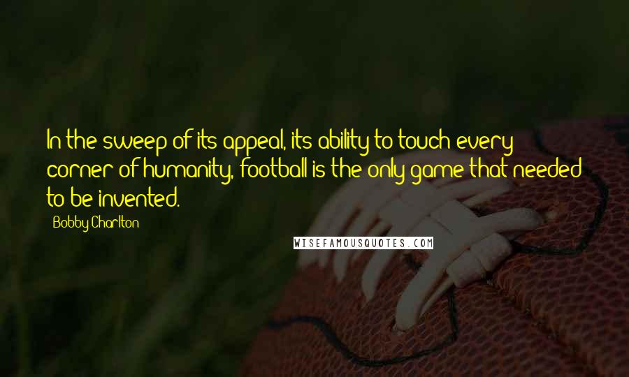 Bobby Charlton Quotes: In the sweep of its appeal, its ability to touch every corner of humanity, football is the only game that needed to be invented.