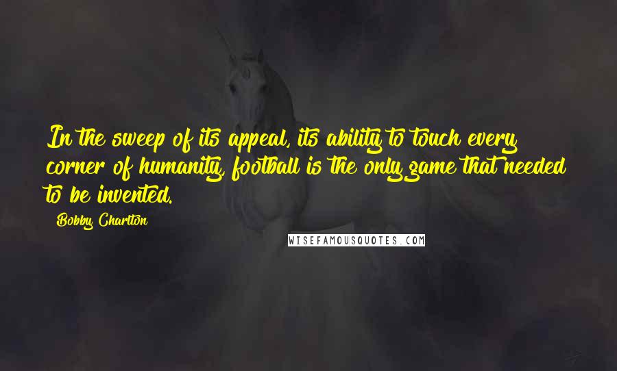 Bobby Charlton Quotes: In the sweep of its appeal, its ability to touch every corner of humanity, football is the only game that needed to be invented.