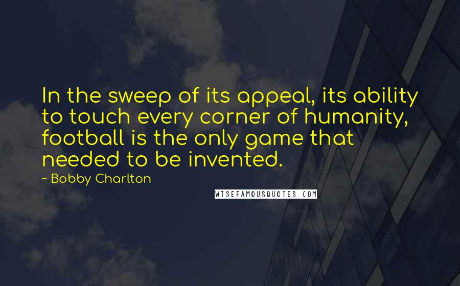 Bobby Charlton Quotes: In the sweep of its appeal, its ability to touch every corner of humanity, football is the only game that needed to be invented.