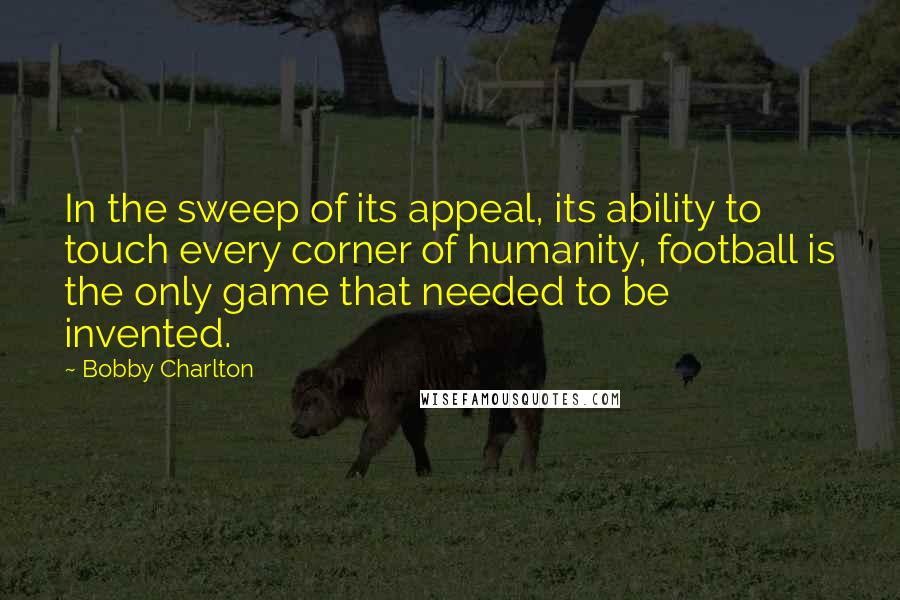 Bobby Charlton Quotes: In the sweep of its appeal, its ability to touch every corner of humanity, football is the only game that needed to be invented.