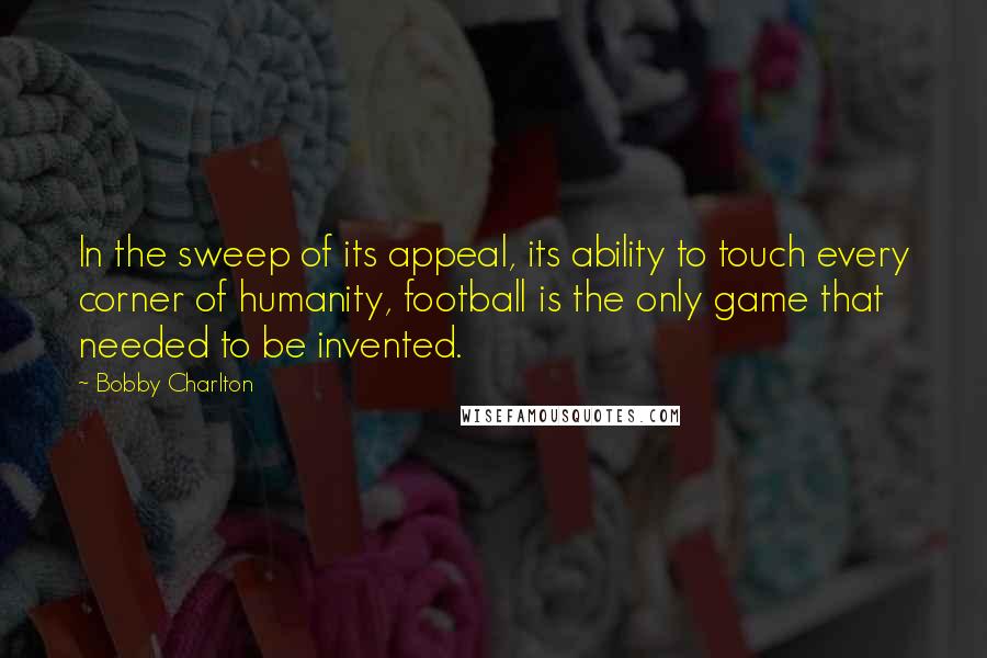 Bobby Charlton Quotes: In the sweep of its appeal, its ability to touch every corner of humanity, football is the only game that needed to be invented.