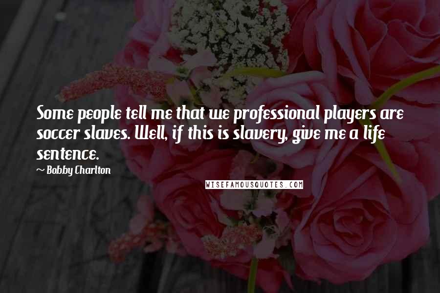 Bobby Charlton Quotes: Some people tell me that we professional players are soccer slaves. Well, if this is slavery, give me a life sentence.