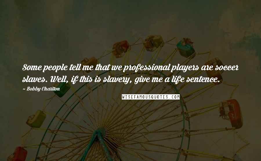 Bobby Charlton Quotes: Some people tell me that we professional players are soccer slaves. Well, if this is slavery, give me a life sentence.