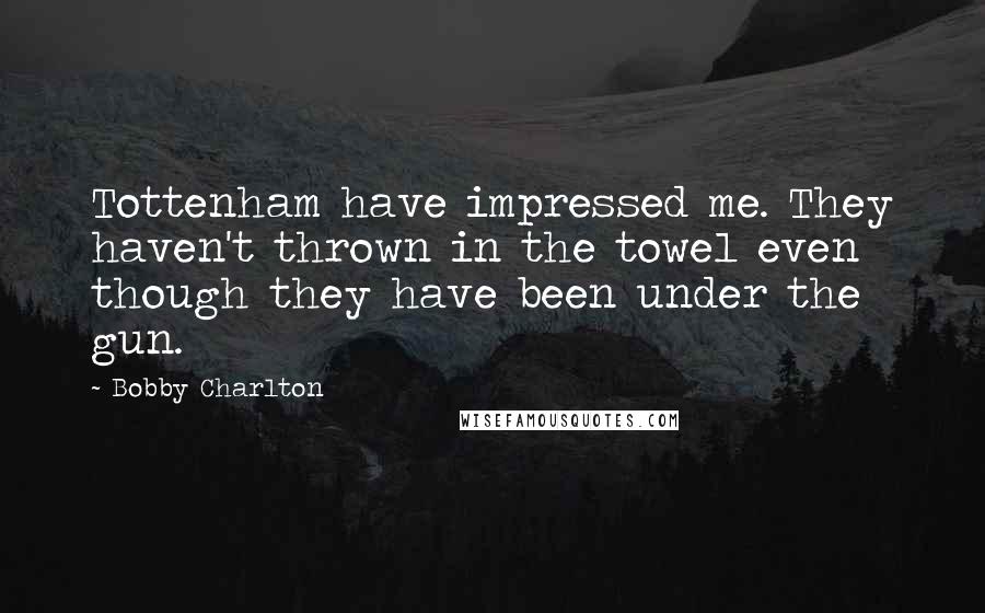 Bobby Charlton Quotes: Tottenham have impressed me. They haven't thrown in the towel even though they have been under the gun.