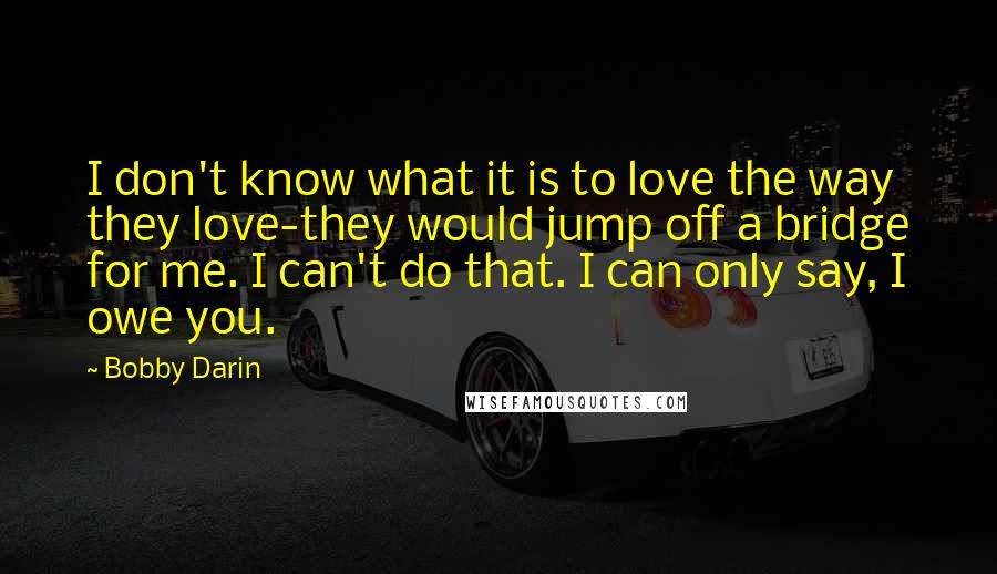 Bobby Darin Quotes: I don't know what it is to love the way they love-they would jump off a bridge for me. I can't do that. I can only say, I owe you.