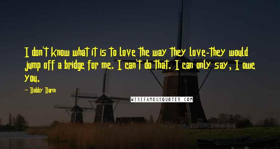 Bobby Darin Quotes: I don't know what it is to love the way they love-they would jump off a bridge for me. I can't do that. I can only say, I owe you.