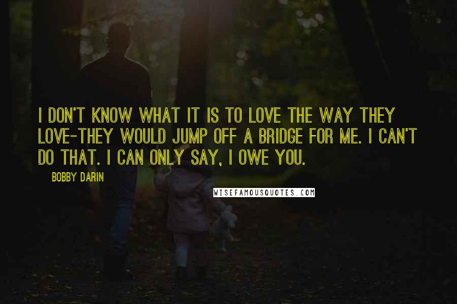 Bobby Darin Quotes: I don't know what it is to love the way they love-they would jump off a bridge for me. I can't do that. I can only say, I owe you.