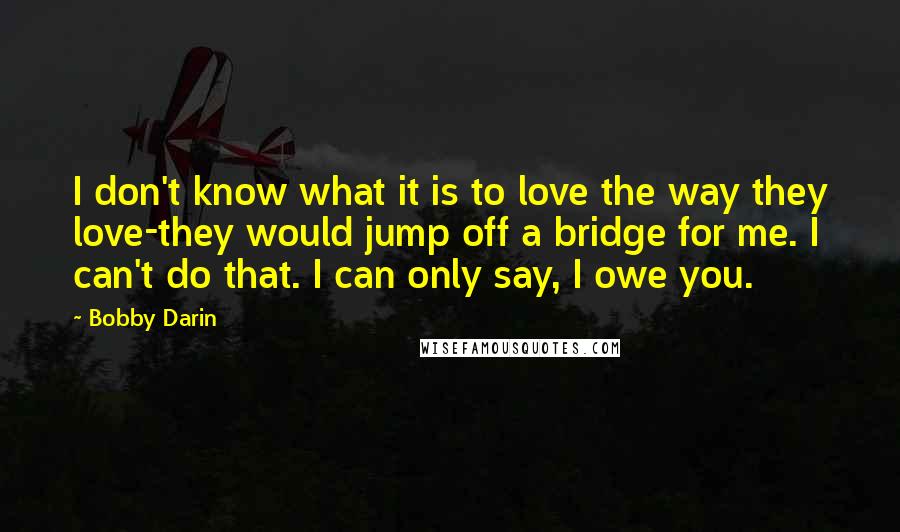 Bobby Darin Quotes: I don't know what it is to love the way they love-they would jump off a bridge for me. I can't do that. I can only say, I owe you.