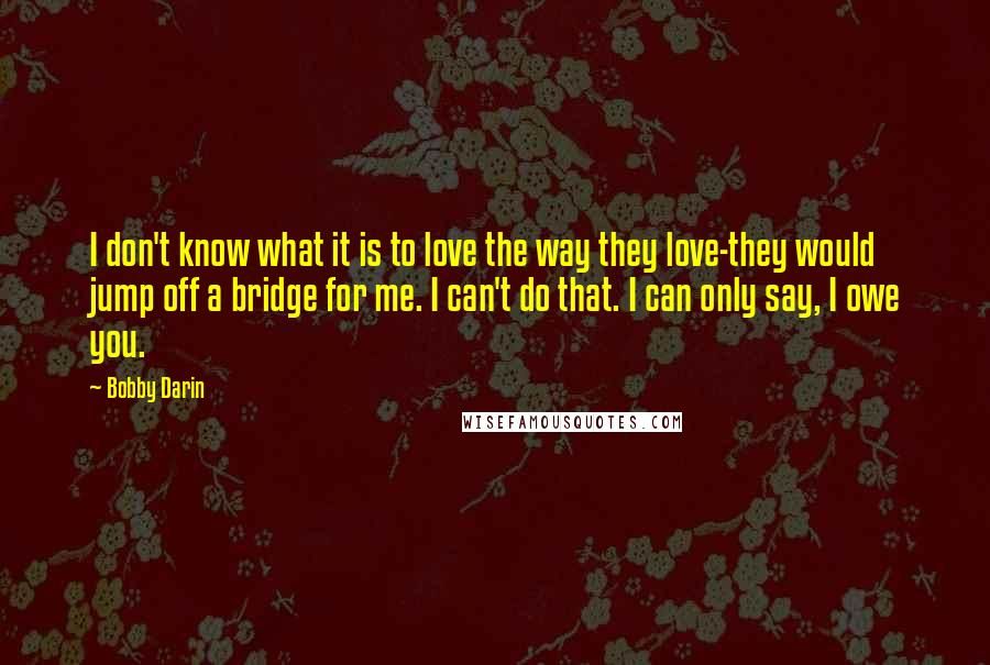 Bobby Darin Quotes: I don't know what it is to love the way they love-they would jump off a bridge for me. I can't do that. I can only say, I owe you.