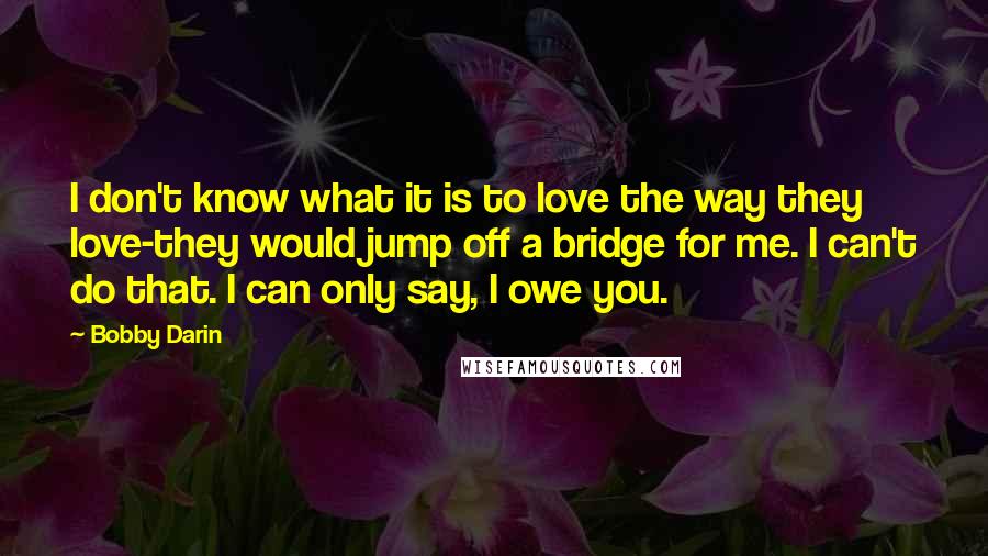 Bobby Darin Quotes: I don't know what it is to love the way they love-they would jump off a bridge for me. I can't do that. I can only say, I owe you.