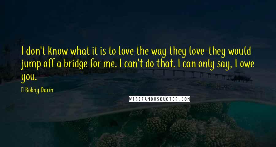 Bobby Darin Quotes: I don't know what it is to love the way they love-they would jump off a bridge for me. I can't do that. I can only say, I owe you.