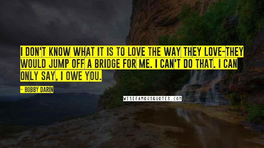 Bobby Darin Quotes: I don't know what it is to love the way they love-they would jump off a bridge for me. I can't do that. I can only say, I owe you.