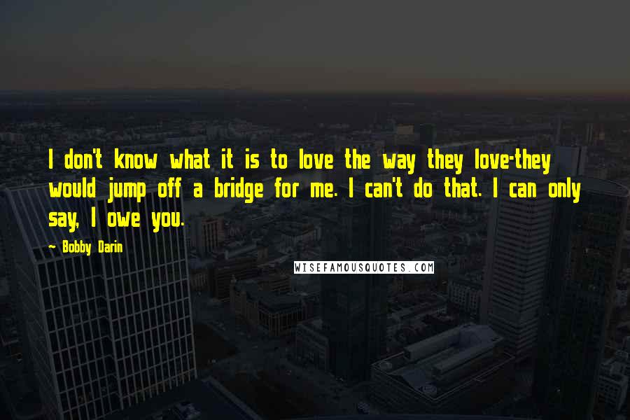 Bobby Darin Quotes: I don't know what it is to love the way they love-they would jump off a bridge for me. I can't do that. I can only say, I owe you.