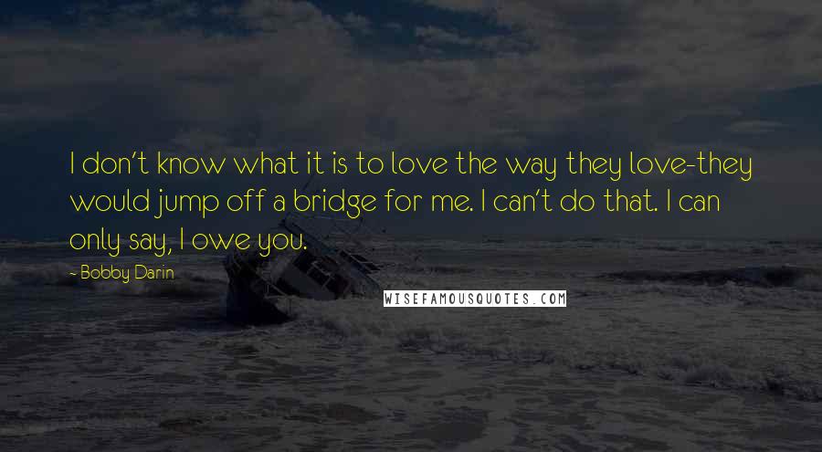 Bobby Darin Quotes: I don't know what it is to love the way they love-they would jump off a bridge for me. I can't do that. I can only say, I owe you.
