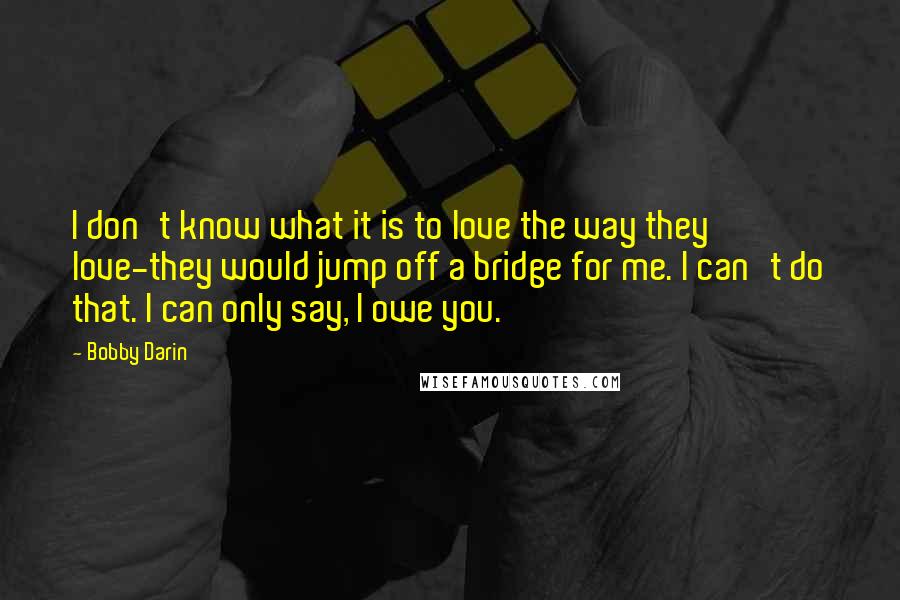 Bobby Darin Quotes: I don't know what it is to love the way they love-they would jump off a bridge for me. I can't do that. I can only say, I owe you.
