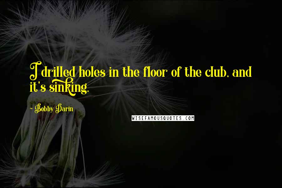 Bobby Darin Quotes: I drilled holes in the floor of the club, and it's sinking.