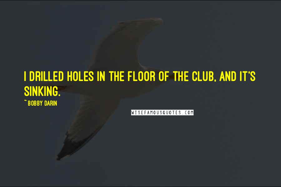 Bobby Darin Quotes: I drilled holes in the floor of the club, and it's sinking.