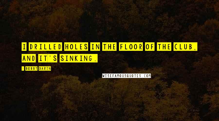 Bobby Darin Quotes: I drilled holes in the floor of the club, and it's sinking.