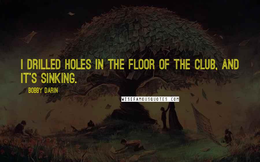 Bobby Darin Quotes: I drilled holes in the floor of the club, and it's sinking.