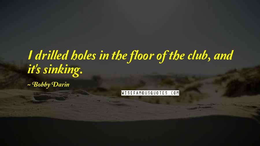 Bobby Darin Quotes: I drilled holes in the floor of the club, and it's sinking.