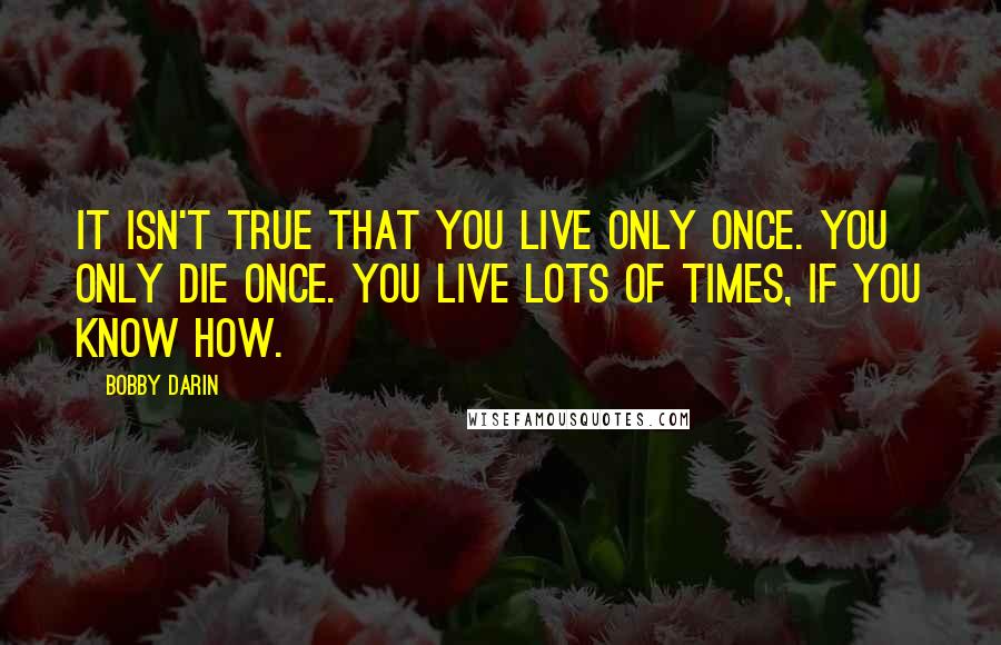 Bobby Darin Quotes: It isn't true that you live only once. You only die once. You live lots of times, if you know how.
