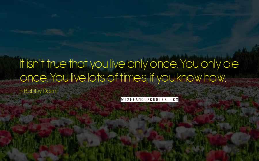 Bobby Darin Quotes: It isn't true that you live only once. You only die once. You live lots of times, if you know how.