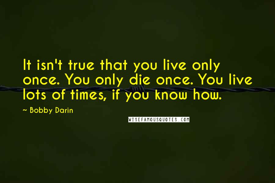 Bobby Darin Quotes: It isn't true that you live only once. You only die once. You live lots of times, if you know how.