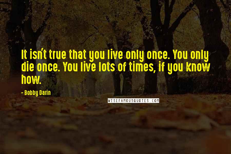 Bobby Darin Quotes: It isn't true that you live only once. You only die once. You live lots of times, if you know how.