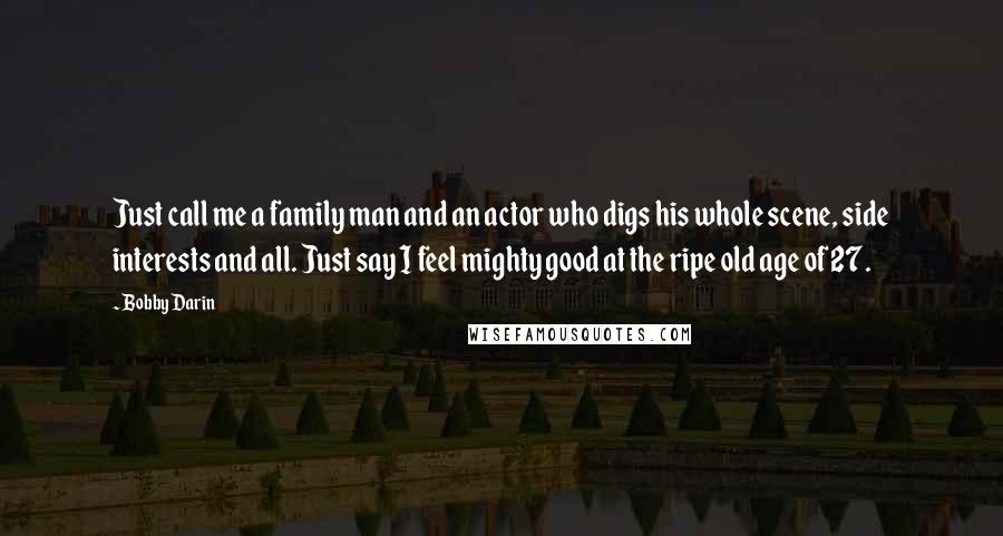 Bobby Darin Quotes: Just call me a family man and an actor who digs his whole scene, side interests and all. Just say I feel mighty good at the ripe old age of 27.