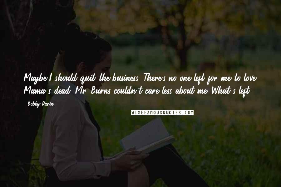 Bobby Darin Quotes: Maybe I should quit the business. There's no one left for me to love. Mama's dead. Mr. Burns couldn't care less about me. What's left?