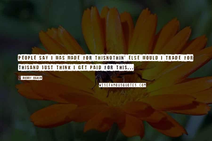 Bobby Darin Quotes: People say I was made for thisNothin' else would I trade for thisAnd just think I get paid for this...