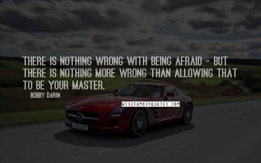 Bobby Darin Quotes: There is nothing wrong with being afraid - but there is nothing more wrong than allowing that to be your master.