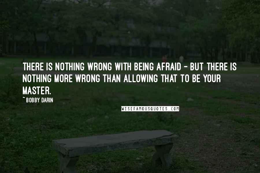 Bobby Darin Quotes: There is nothing wrong with being afraid - but there is nothing more wrong than allowing that to be your master.