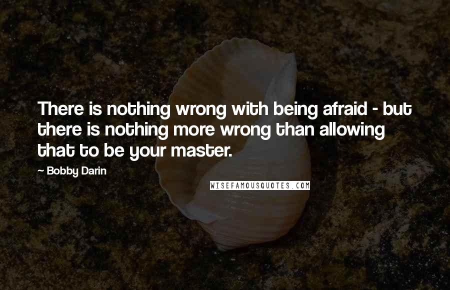 Bobby Darin Quotes: There is nothing wrong with being afraid - but there is nothing more wrong than allowing that to be your master.