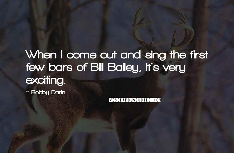 Bobby Darin Quotes: When I come out and sing the first few bars of Bill Bailey, it's very exciting.