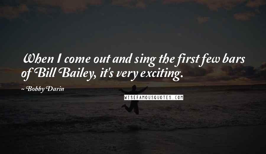 Bobby Darin Quotes: When I come out and sing the first few bars of Bill Bailey, it's very exciting.
