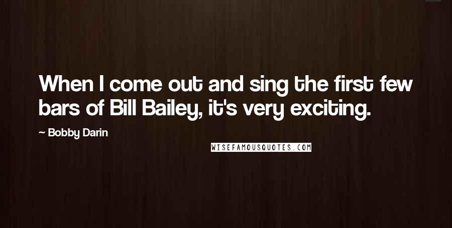 Bobby Darin Quotes: When I come out and sing the first few bars of Bill Bailey, it's very exciting.