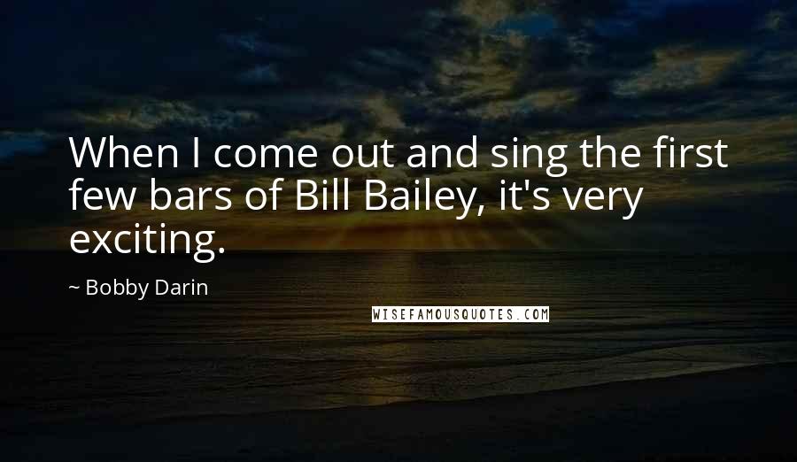 Bobby Darin Quotes: When I come out and sing the first few bars of Bill Bailey, it's very exciting.