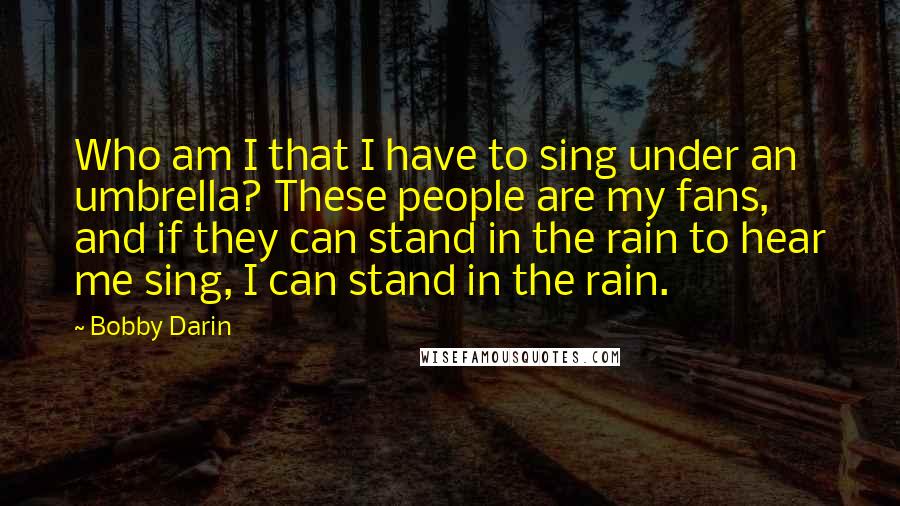 Bobby Darin Quotes: Who am I that I have to sing under an umbrella? These people are my fans, and if they can stand in the rain to hear me sing, I can stand in the rain.