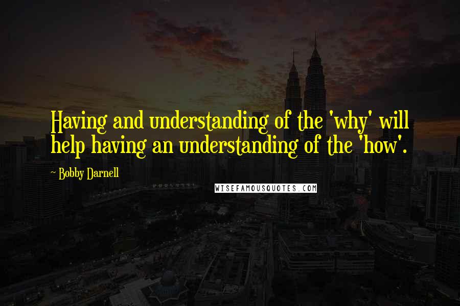 Bobby Darnell Quotes: Having and understanding of the 'why' will help having an understanding of the 'how'.