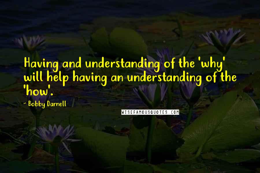 Bobby Darnell Quotes: Having and understanding of the 'why' will help having an understanding of the 'how'.