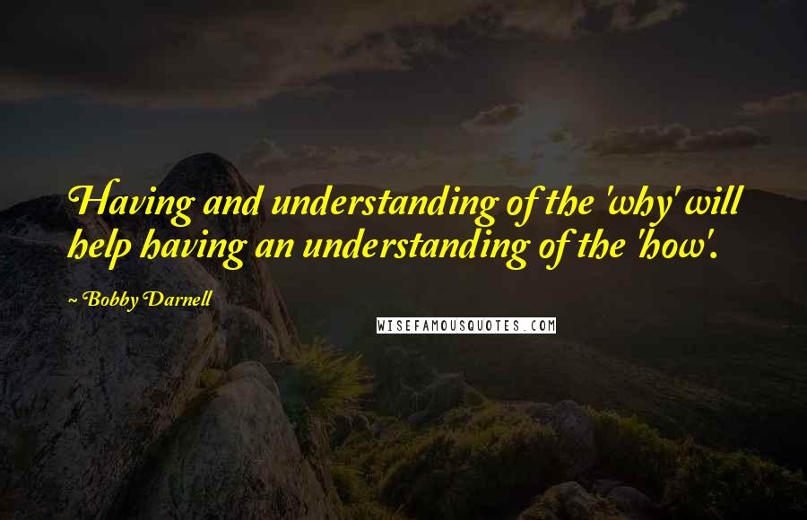 Bobby Darnell Quotes: Having and understanding of the 'why' will help having an understanding of the 'how'.