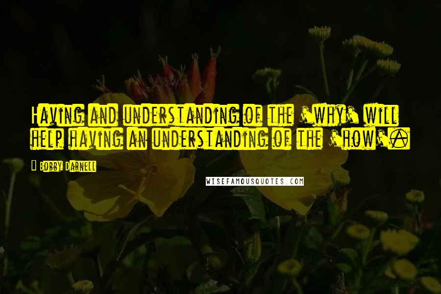 Bobby Darnell Quotes: Having and understanding of the 'why' will help having an understanding of the 'how'.