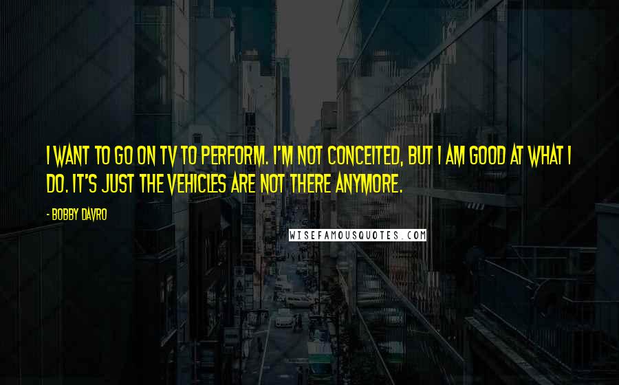 Bobby Davro Quotes: I want to go on TV to perform. I'm not conceited, but I am good at what I do. It's just the vehicles are not there anymore.