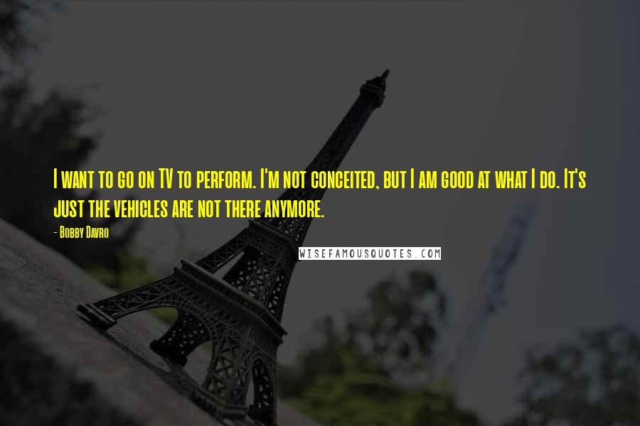 Bobby Davro Quotes: I want to go on TV to perform. I'm not conceited, but I am good at what I do. It's just the vehicles are not there anymore.