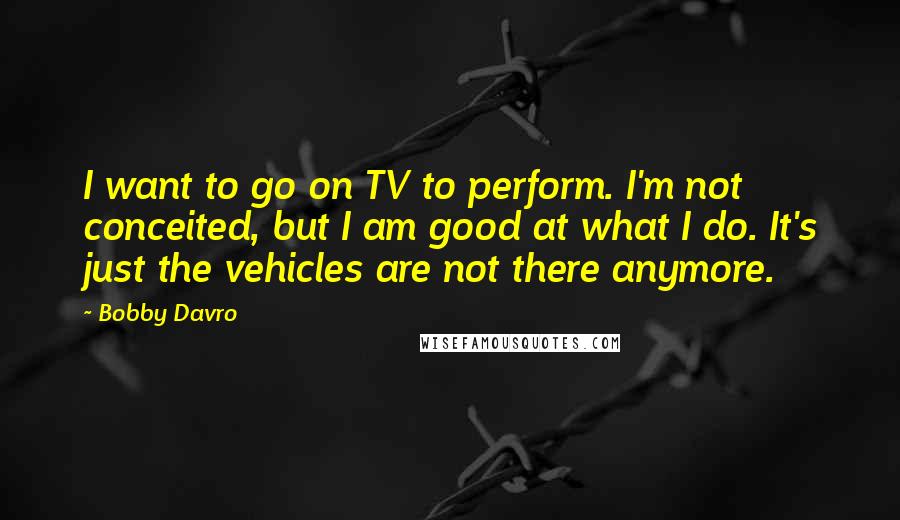 Bobby Davro Quotes: I want to go on TV to perform. I'm not conceited, but I am good at what I do. It's just the vehicles are not there anymore.