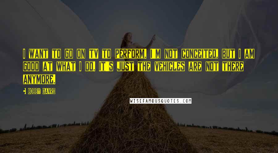 Bobby Davro Quotes: I want to go on TV to perform. I'm not conceited, but I am good at what I do. It's just the vehicles are not there anymore.