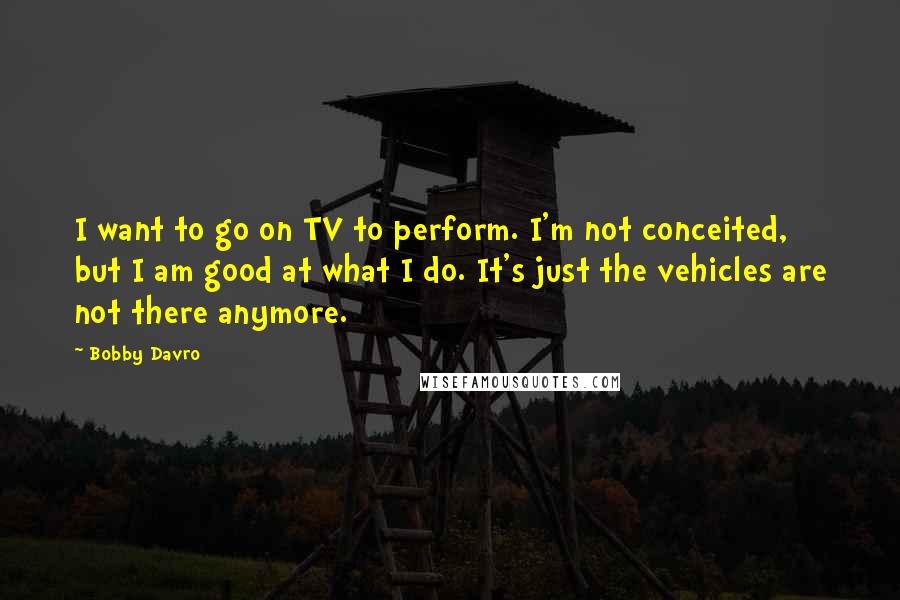 Bobby Davro Quotes: I want to go on TV to perform. I'm not conceited, but I am good at what I do. It's just the vehicles are not there anymore.